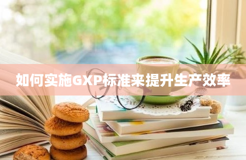 如何实施GXP标准来提升生产效率