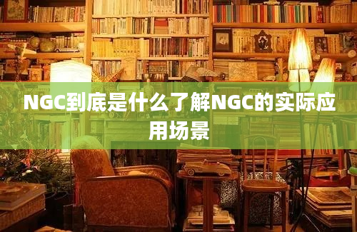 NGC到底是什么了解NGC的实际应用场景