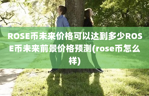 ROSE币未来价格可以达到多少ROSE币未来前景价格预测(rose币怎么样)