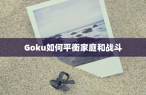 Goku如何平衡家庭和战斗