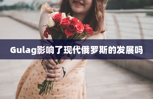 Gulag影响了现代俄罗斯的发展吗