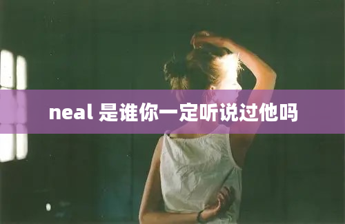 neal 是谁你一定听说过他吗