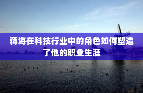 蒋海在科技行业中的角色如何塑造了他的职业生涯